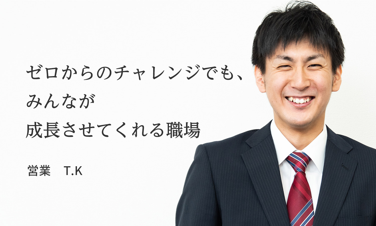 ゼロからのチャレンジでも、みんなが成長させてくれる職場　T.K